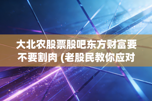 大北农股票股吧东方财富要不要割肉 (老股民教你应对策略)