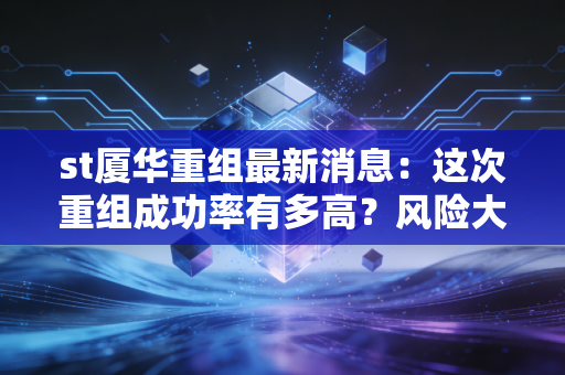 st厦华重组最新消息：这次重组成功率有多高？风险大不大？
