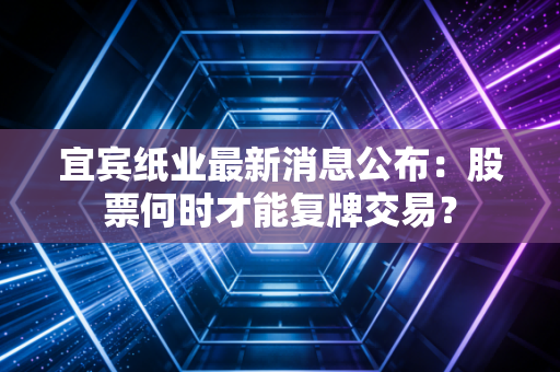 宜宾纸业最新消息公布：股票何时才能复牌交易？