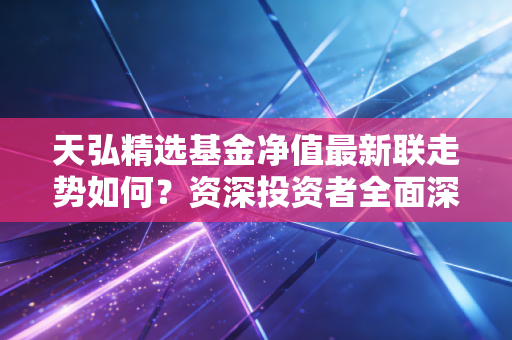 天弘精选基金净值最新联走势如何？资深投资者全面深度分析！
