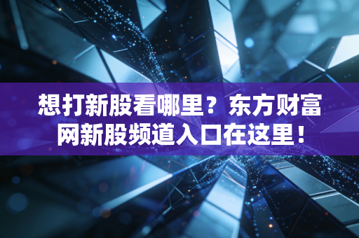 想打新股看哪里？东方财富网新股频道入口在这里！