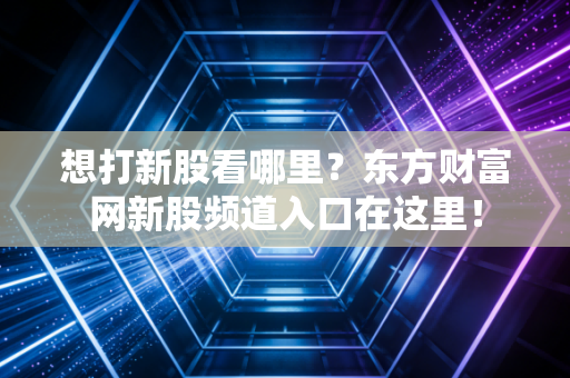 想打新股看哪里？东方财富网新股频道入口在这里！
