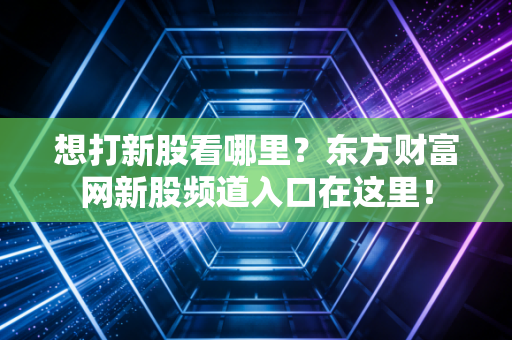想打新股看哪里？东方财富网新股频道入口在这里！