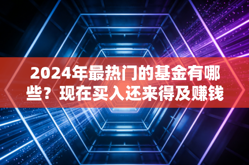 2024年最热门的基金有哪些？现在买入还来得及赚钱吗？