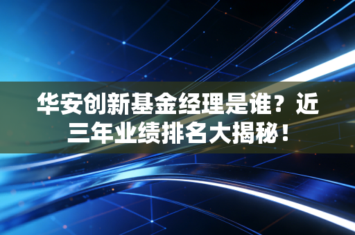华安创新基金经理是谁？近三年业绩排名大揭秘！