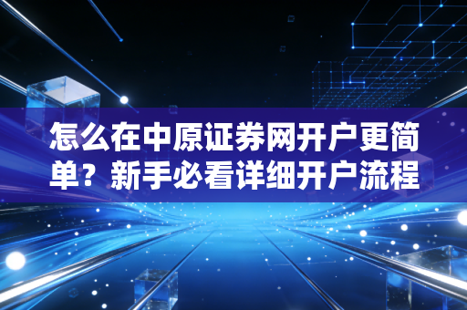 怎么在中原证券网开户更简单？新手必看详细开户流程！