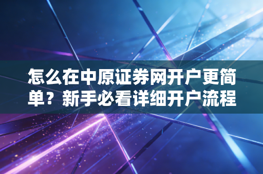 怎么在中原证券网开户更简单？新手必看详细开户流程！