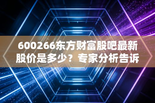 600266东方财富股吧最新股价是多少？专家分析告诉你现在能不能买！