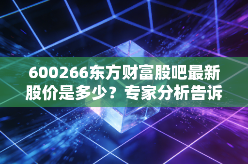600266东方财富股吧最新股价是多少？专家分析告诉你现在能不能买！