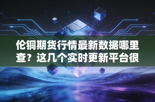伦铜期货行情最新数据哪里查？这几个实时更新平台很靠谱！