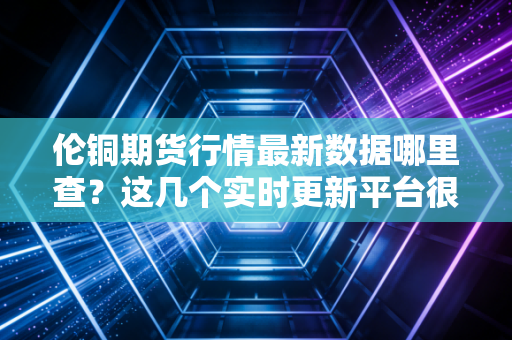 伦铜期货行情最新数据哪里查？这几个实时更新平台很靠谱！