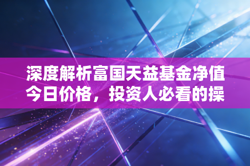 深度解析富国天益基金净值今日价格，投资人必看的操作指南！