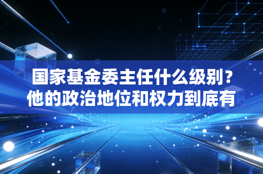 国家基金委主任什么级别？他的政治地位和权力到底有多大？