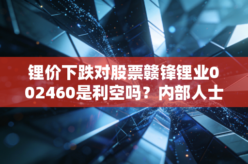 锂价下跌对股票赣锋锂业002460是利空吗？内部人士解读真相！