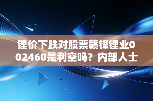 锂价下跌对股票赣锋锂业002460是利空吗？内部人士解读真相！