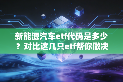 新能源汽车etf代码是多少？对比这几只etf帮你做决定！