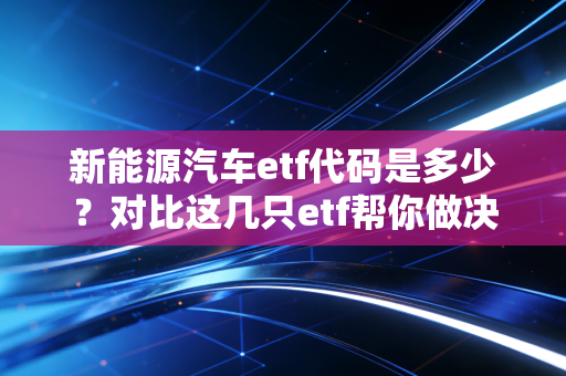 新能源汽车etf代码是多少？对比这几只etf帮你做决定！
