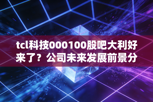 tcl科技000100股吧大利好来了？公司未来发展前景分析！