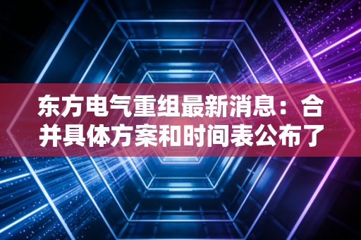 东方电气重组最新消息：合并具体方案和时间表公布了吗？