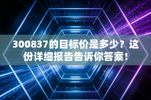 300837的目标价是多少？这份详细报告告诉你答案！