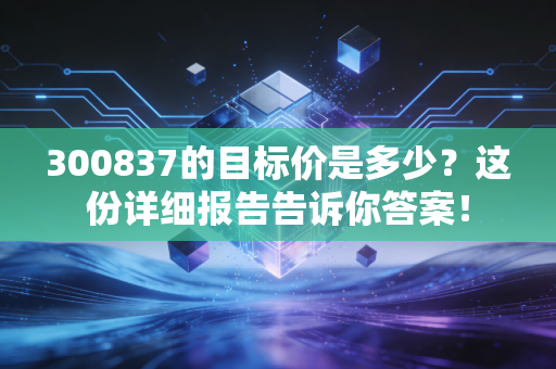 300837的目标价是多少？这份详细报告告诉你答案！