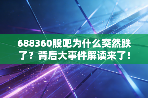 688360股吧为什么突然跌了？背后大事件解读来了！
