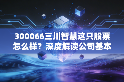 300066三川智慧这只股票怎么样？深度解读公司基本面和投资价值。