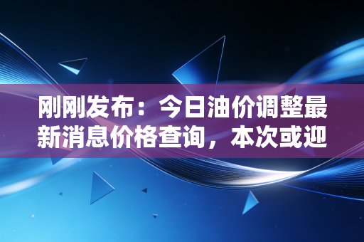 刚刚发布：今日油价调整最新消息价格查询，本次或迎来大幅度下降！