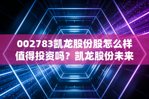 002783凯龙股份股怎么样值得投资吗？凯龙股份未来前景深度解析！