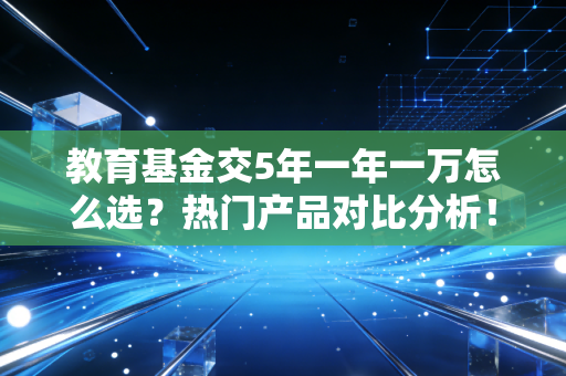 教育基金交5年一年一万怎么选?热门产品对比分析!