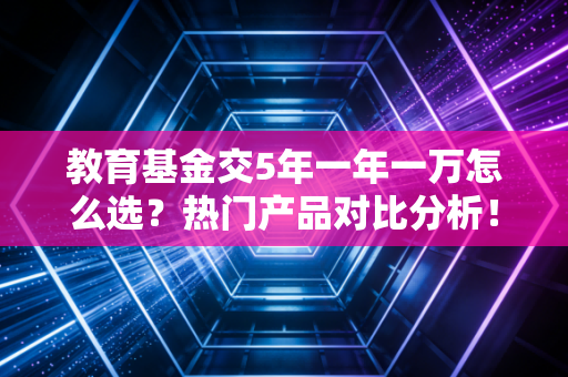 教育基金交5年一年一万怎么选?热门产品对比分析!