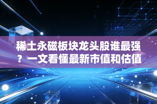 稀土永磁板块龙头股谁最强？一文看懂最新市值和估值！