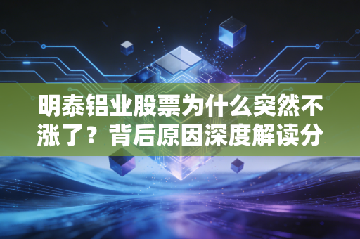 明泰铝业股票为什么突然不涨了?背后原因深度解读分析!