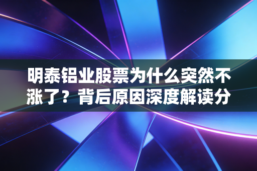 明泰铝业股票为什么突然不涨了?背后原因深度解读分析!