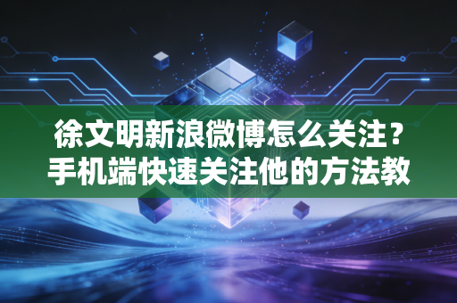 徐文明新浪微博怎么关注？手机端快速关注他的方法教程！