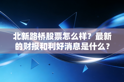 北新路桥股票怎么样？最新的财报和利好消息是什么？