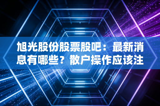 旭光股份股票股吧：最新消息有哪些？散户操作应该注意什么？