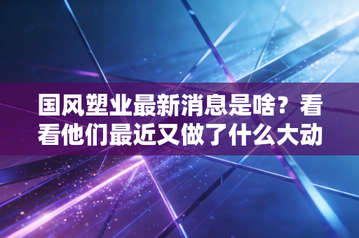 国风塑业最新消息是啥？看看他们最近又做了什么大动作！