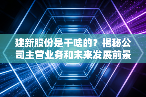 建新股份是干啥的？揭秘公司主营业务和未来发展前景！