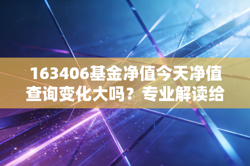 163406基金净值今天净值查询变化大吗？专业解读给出投资建议！