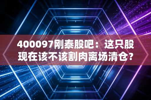 400097刚泰股吧：这只股现在该不该割肉离场清仓？