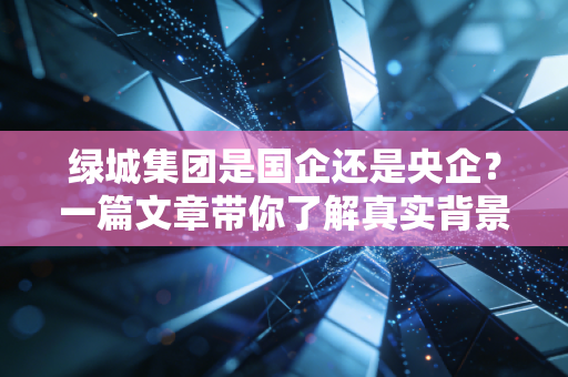 绿城集团是国企还是央企？一篇文章带你了解真实背景！