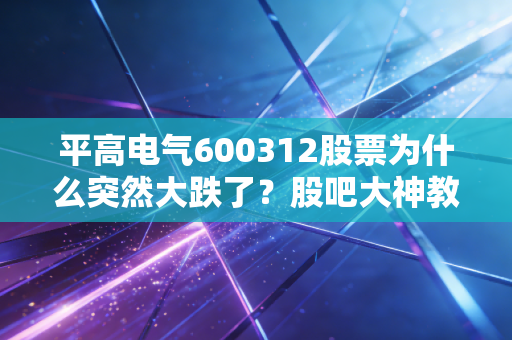 平高电气600312股票为什么突然大跌了？股吧大神教你怎么办！