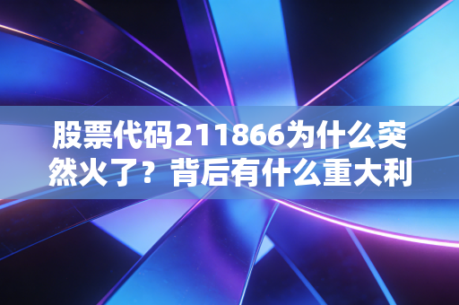 股票代码211866为什么突然火了？背后有什么重大利好消息？