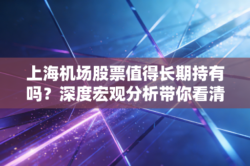 上海机场股票值得长期持有吗？深度宏观分析带你看清结论！
