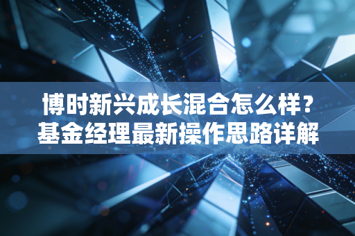 博时新兴成长混合怎么样？基金经理最新操作思路详解！