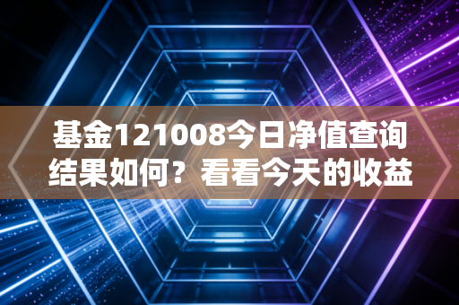 基金121008今日净值查询结果如何？看看今天的收益涨跌！