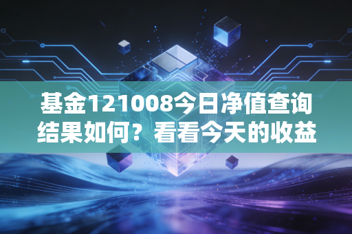 基金121008今日净值查询结果如何？看看今天的收益涨跌！