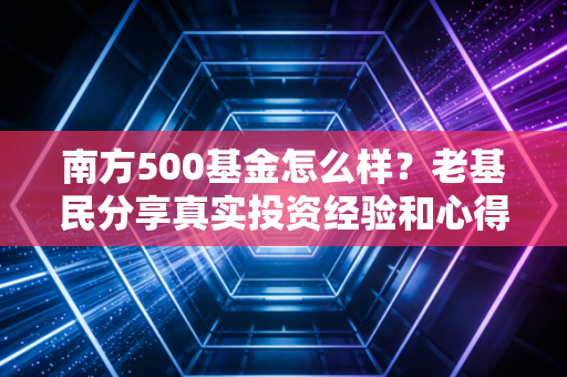 南方500基金怎么样？老基民分享真实投资经验和心得！
