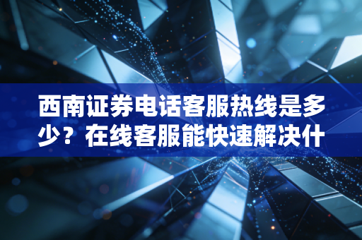 西南证券电话客服热线是多少？在线客服能快速解决什么问题？